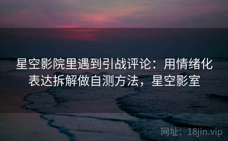 星空影院里遇到引战评论：用情绪化表达拆解做自测方法，星空影室
