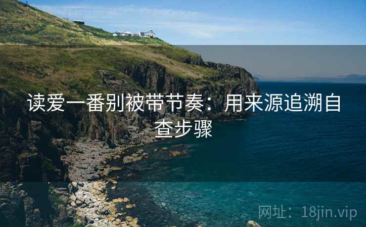 读爱一番别被带节奏：用来源追溯自查步骤