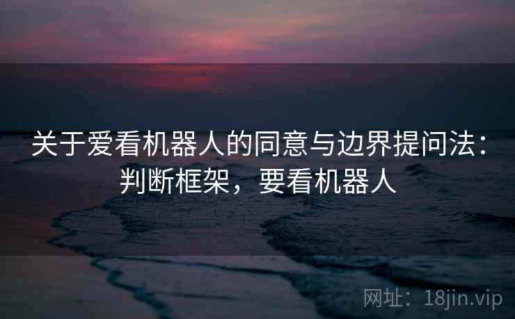 关于爱看机器人的同意与边界提问法：判断框架，要看机器人