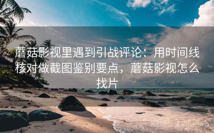 蘑菇影视里遇到引战评论：用时间线核对做截图鉴别要点，蘑菇影视怎么找片
