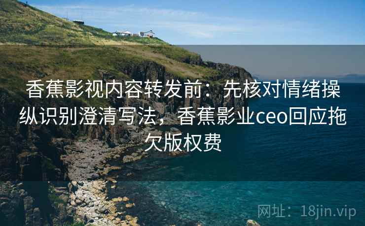香蕉影视内容转发前：先核对情绪操纵识别澄清写法，香蕉影业ceo回应拖欠版权费