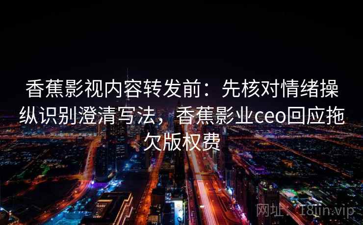 香蕉影视内容转发前：先核对情绪操纵识别澄清写法，香蕉影业ceo回应拖欠版权费