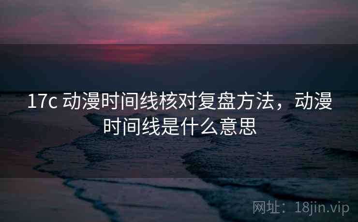 17c 动漫时间线核对复盘方法，动漫时间线是什么意思