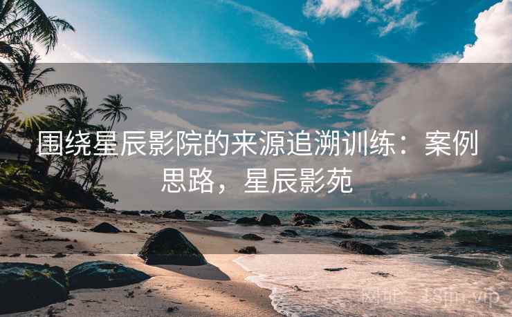 围绕星辰影院的来源追溯训练：案例思路，星辰影苑