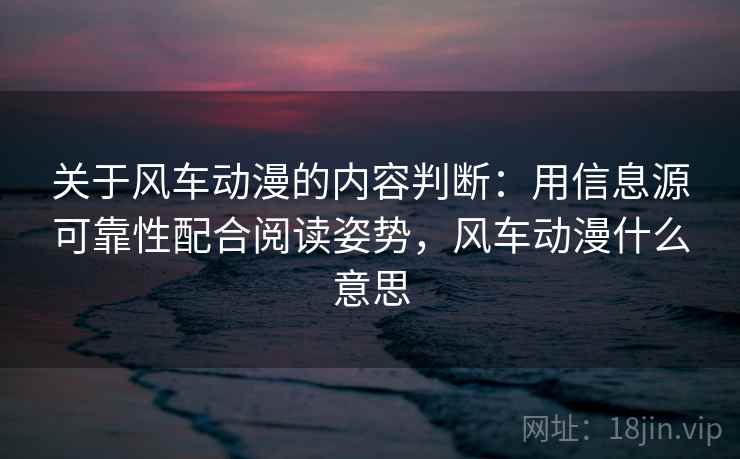 关于风车动漫的内容判断：用信息源可靠性配合阅读姿势，风车动漫什么意思