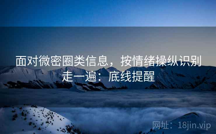面对微密圈类信息，按情绪操纵识别走一遍：底线提醒