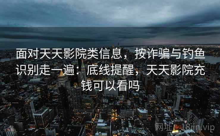 面对天天影院类信息，按诈骗与钓鱼识别走一遍：底线提醒，天天影院充钱可以看吗