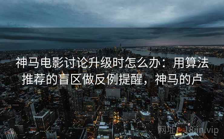 神马电影讨论升级时怎么办：用算法推荐的盲区做反例提醒，神马的卢