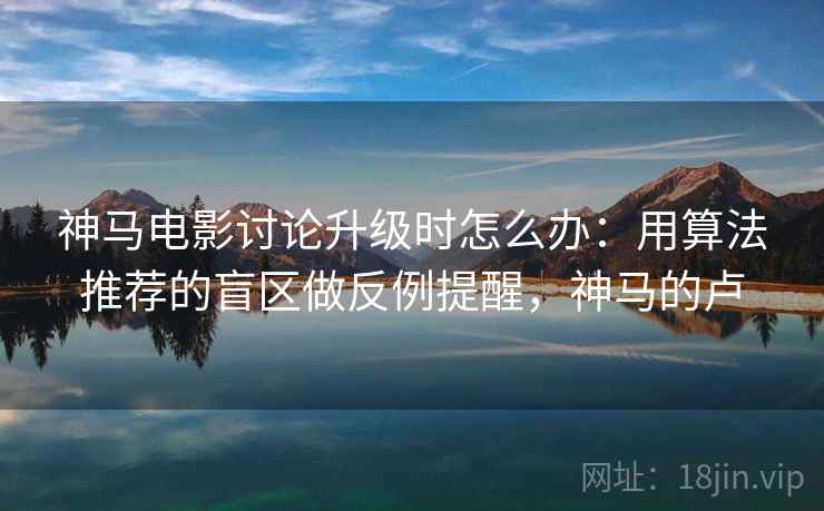 神马电影讨论升级时怎么办：用算法推荐的盲区做反例提醒，神马的卢