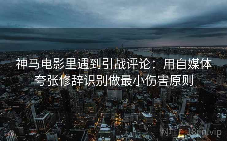 神马电影里遇到引战评论：用自媒体夸张修辞识别做最小伤害原则