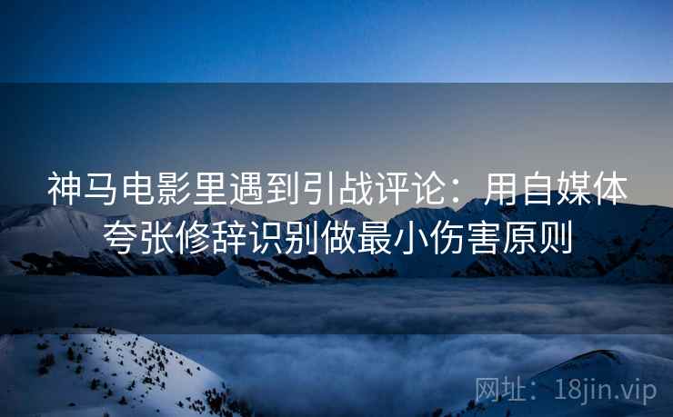 神马电影里遇到引战评论：用自媒体夸张修辞识别做最小伤害原则