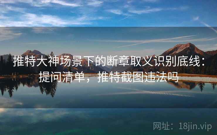 推特大神场景下的断章取义识别底线：提问清单，推特截图违法吗