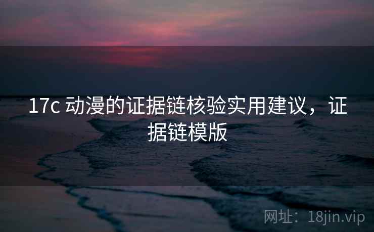 17c 动漫的证据链核验实用建议，证据链模版