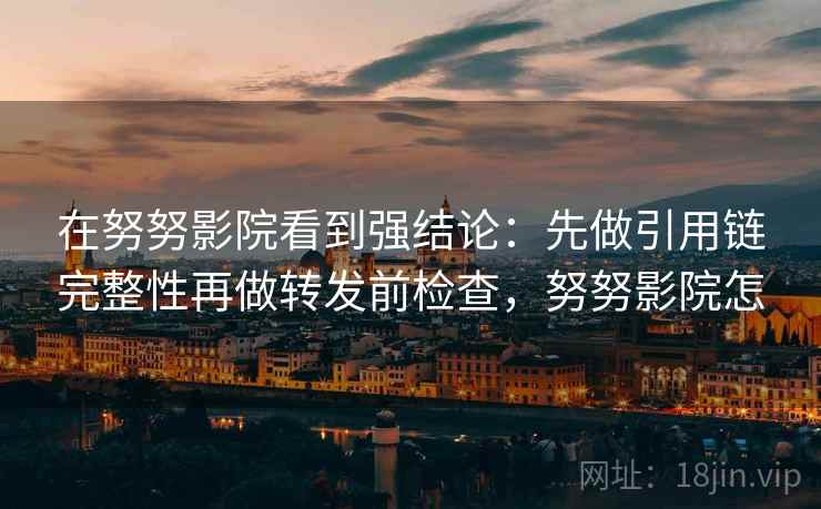 在努努影院看到强结论:先做引用链完整性再做转发前检查,努努影院怎 在努努影院看到强结论:先做引用链完整性再做转发前检查,努努影院怎