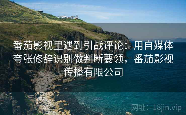 番茄影视里遇到引战评论：用自媒体夸张修辞识别做判断要领，番茄影视传播有限公司