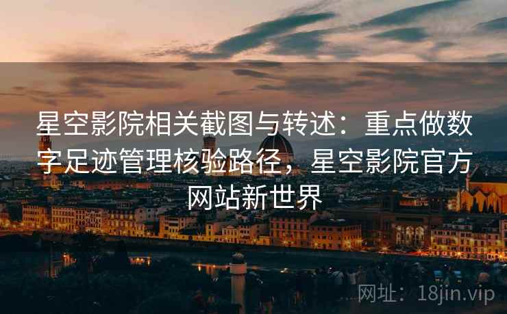 星空影院相关截图与转述：重点做数字足迹管理核验路径，星空影院官方网站新世界