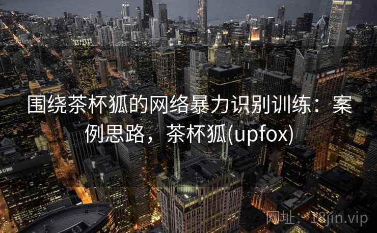 围绕茶杯狐的网络暴力识别训练:案例思路,茶杯狐(upfox) 围绕茶杯狐的网络暴力识别训练:案例思路,茶杯狐(upfox)