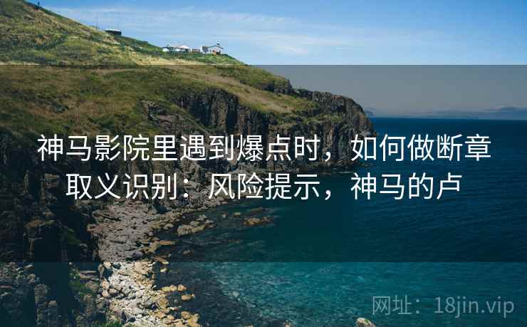 神马影院里遇到爆点时，如何做断章取义识别：风险提示，神马的卢
