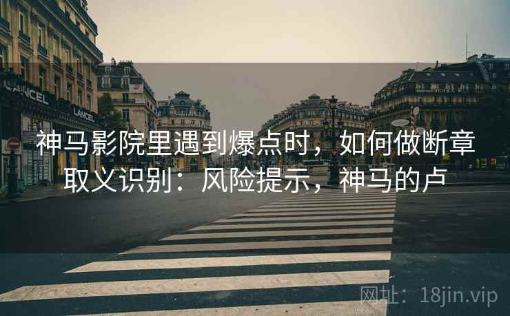 神马影院里遇到爆点时，如何做断章取义识别：风险提示，神马的卢
