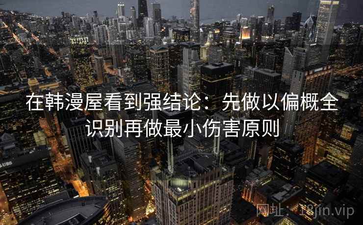 在韩漫屋看到强结论:先做以偏概全识别再做最小伤害原则 在韩漫屋看到强结论:先做以偏概全识别再做最小伤害原则