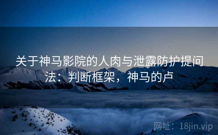 关于神马影院的人肉与泄露防护提问法:判断框架,神马的卢 关于神马影院的人肉与泄露防护提问法:判断框架,神马的卢