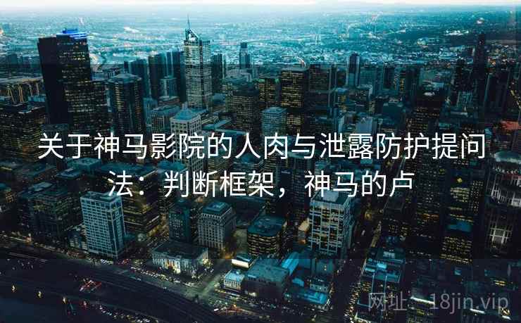 关于神马影院的人肉与泄露防护提问法：判断框架，神马的卢