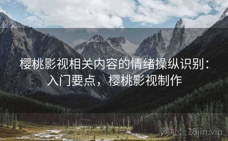 樱桃影视相关内容的情绪操纵识别:入门要点,樱桃影视制作 樱桃影视相关内容的情绪操纵识别:入门要点,樱桃影视制作