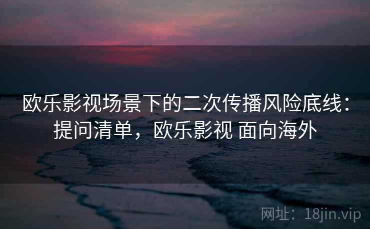 欧乐影视场景下的二次传播风险底线:提问清单,欧乐影视 面向海外 欧乐影视场景下的二次传播风险底线:提问清单,欧乐影视 面向海外