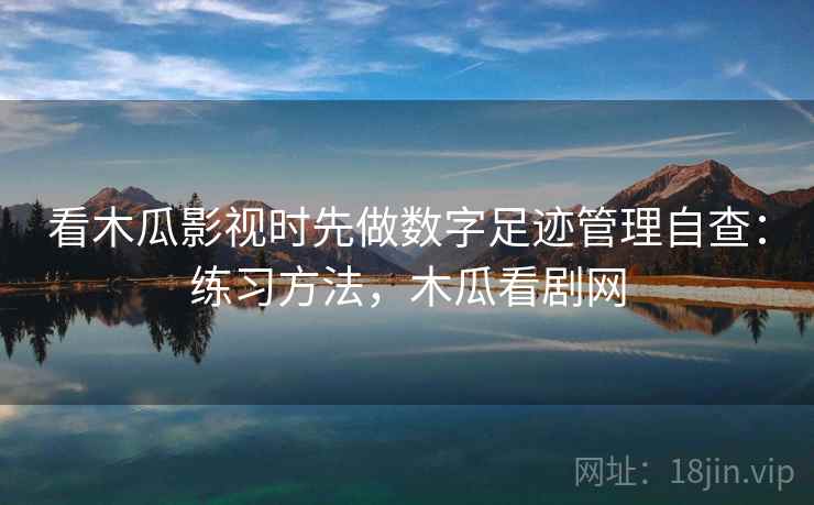 看木瓜影视时先做数字足迹管理自查：练习方法，木瓜看剧网