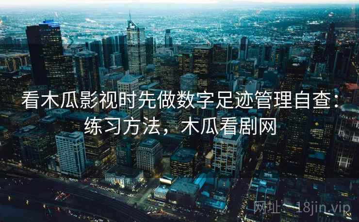 看木瓜影视时先做数字足迹管理自查:练习方法,木瓜看剧网 看木瓜影视时先做数字足迹管理自查:练习方法,木瓜看剧网
