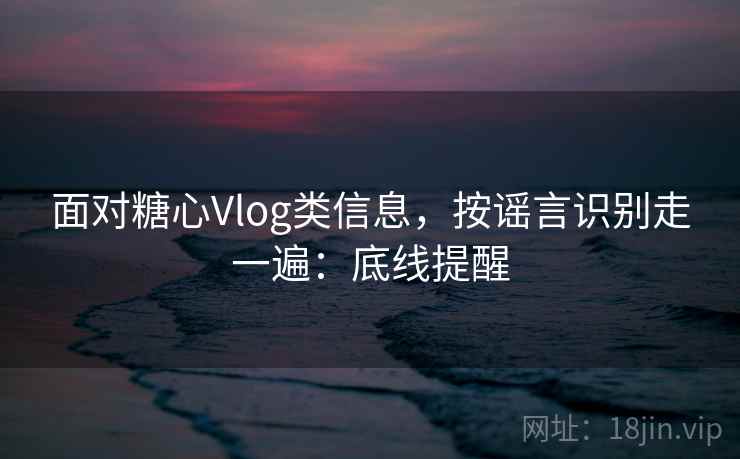 面对糖心Vlog类信息，按谣言识别走一遍：底线提醒