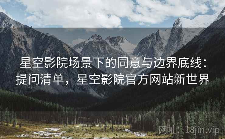 星空影院场景下的同意与边界底线：提问清单，星空影院官方网站新世界