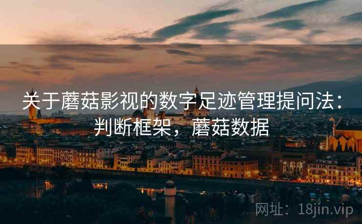 关于蘑菇影视的数字足迹管理提问法：判断框架，蘑菇数据