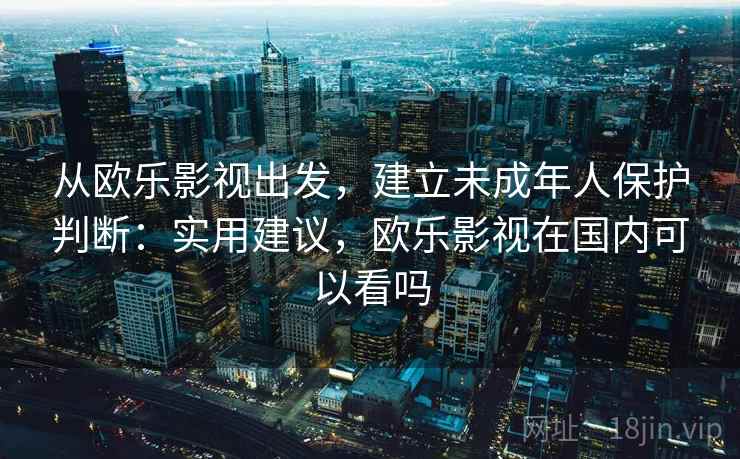 从欧乐影视出发,建立未成年人保护判断:实用建议,欧乐影视在国内可以看吗 从欧乐影视出发,建立未成年人保护判断:实用建议,欧乐影视在国内可以看吗