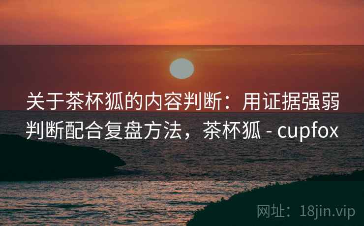 关于茶杯狐的内容判断：用证据强弱判断配合复盘方法，茶杯狐 - cupfox