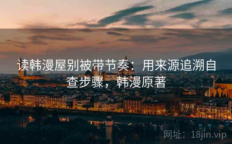 读韩漫屋别被带节奏:用来源追溯自查步骤,韩漫原著 读韩漫屋别被带节奏:用来源追溯自查步骤,韩漫原著