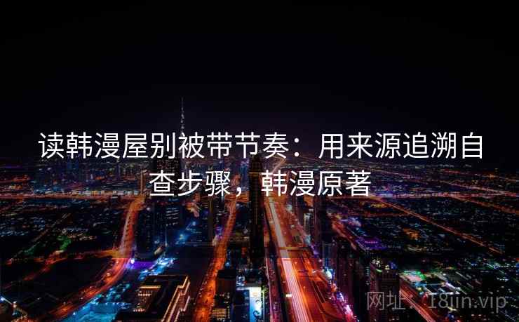 读韩漫屋别被带节奏：用来源追溯自查步骤，韩漫原著