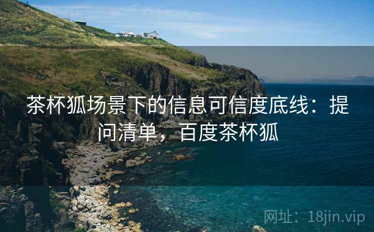 茶杯狐场景下的信息可信度底线:提问清单,百度茶杯狐 茶杯狐场景下的信息可信度底线:提问清单,百度茶杯狐