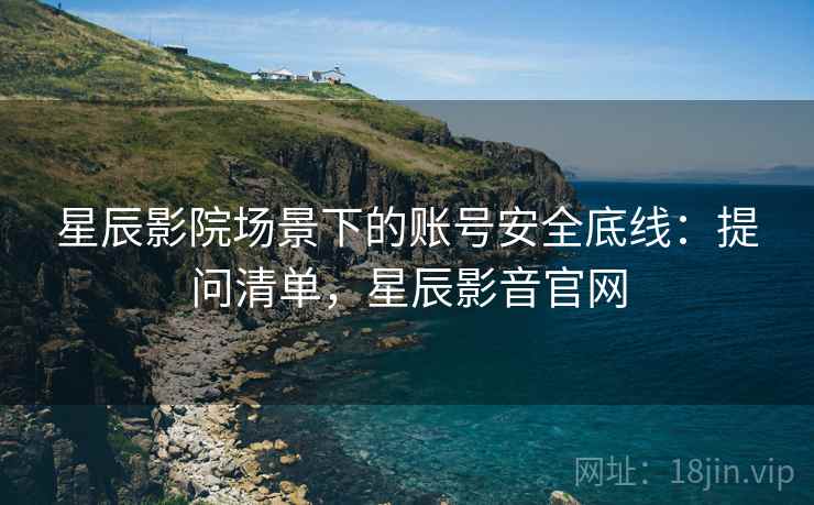 星辰影院场景下的账号安全底线：提问清单，星辰影音官网