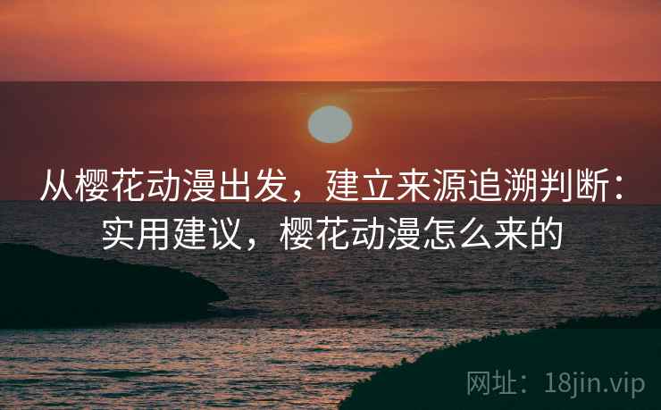 从樱花动漫出发,建立来源追溯判断:实用建议,樱花动漫怎么来的 从樱花动漫出发,建立来源追溯判断:实用建议,樱花动漫怎么来的