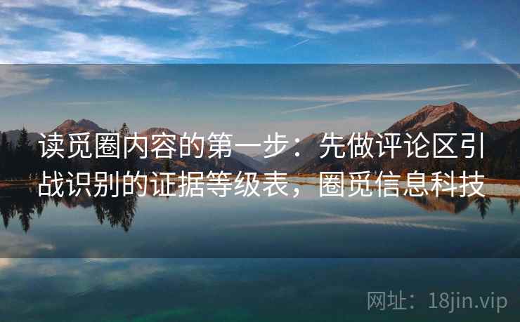 读觅圈内容的第一步:先做评论区引战识别的证据等级表,圈觅信息科技 读觅圈内容的第一步:先做评论区引战识别的证据等级表,圈觅信息科技