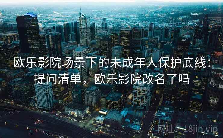 欧乐影院场景下的未成年人保护底线:提问清单,欧乐影院改名了吗 欧乐影院场景下的未成年人保护底线:提问清单,欧乐影院改名了吗